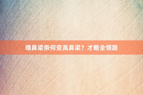 塌鼻梁奈何变高鼻梁？才略全领路