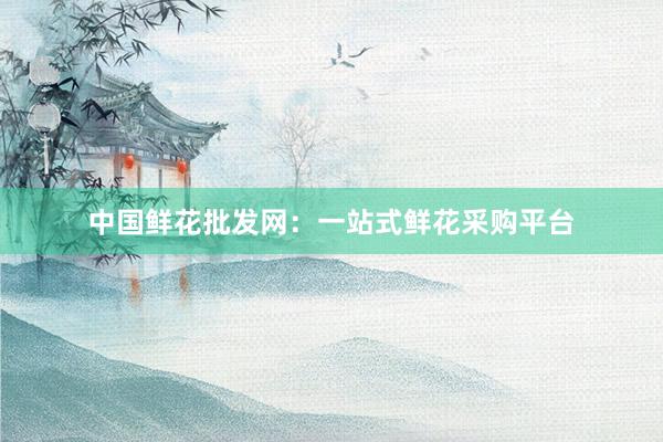中国鲜花批发网：一站式鲜花采购平台