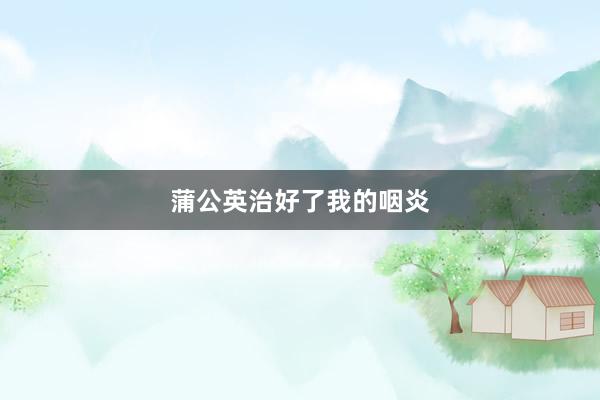 蒲公英治好了我的咽炎