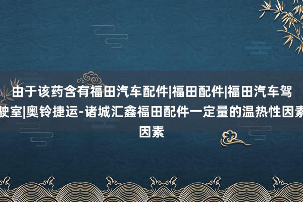 由于该药含有福田汽车配件|福田配件|福田汽车驾驶室|奥铃捷运-诸城汇鑫福田配件一定量的温热性因素