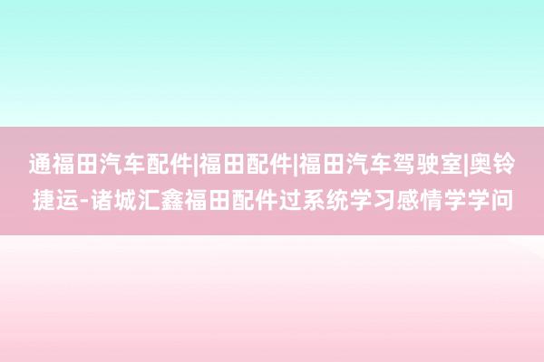 通福田汽车配件|福田配件|福田汽车驾驶室|奥铃捷运-诸城汇鑫福田配件过系统学习感情学学问